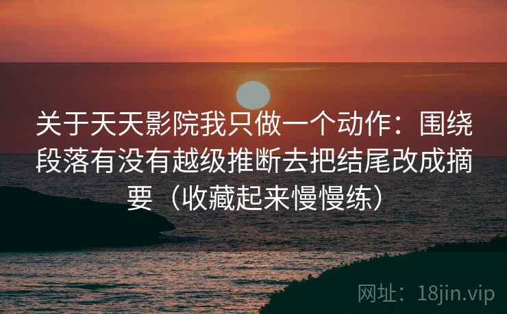 关于天天影院我只做一个动作：围绕段落有没有越级推断去把结尾改成摘要（收藏起来慢慢练）  第2张