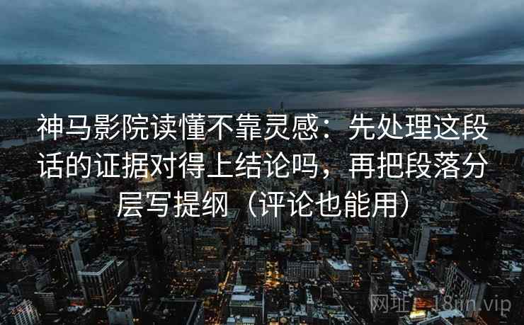 神马影院读懂不靠灵感：先处理这段话的证据对得上结论吗，再把段落分层写提纲（评论也能用）